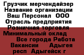 Грузчик-мерчендайзер › Название организации ­ Ваш Персонал, ООО › Отрасль предприятия ­ Розничная торговля › Минимальный оклад ­ 12 000 - Все города Работа » Вакансии   . Адыгея респ.,Адыгейск г.